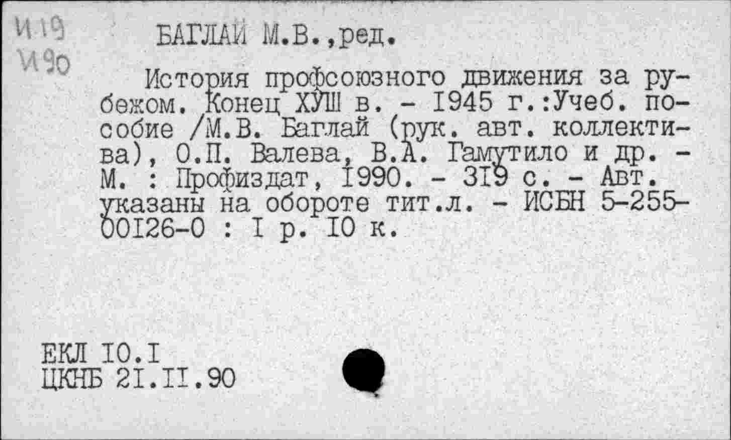 ﻿VI
БАГЛАИ М.В.,ред.
История профсоюзного движения за рубежом. Конец ХУШ в. - 1945 г.:Учеб. пособие /М.В. Баглай (рук. авт. коллектива), О.П. Валева, В.А. Гамутило и др. -М. : Профиздат, 1990. - 319 с. - Авт. указаны на обороте тит.л. - ИСБН 5-255-00126-0 : 1р. 10 к.
ЕКЛ 10.1
ЦКНБ 21.И.90